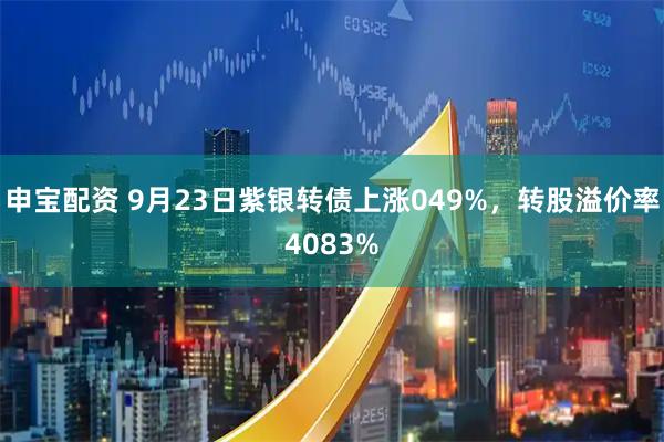 申宝配资 9月23日紫银转债上涨049%，转股溢价率4083%
