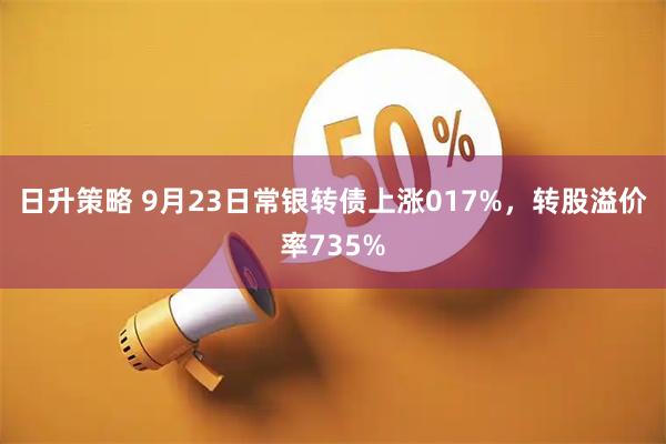 日升策略 9月23日常银转债上涨017%，转股溢价率735%