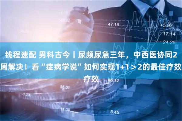钱程速配 男科古今丨尿频尿急三年，中西医协同2周解决！看“症病学说”如何实现1+1＞2的最佳疗效