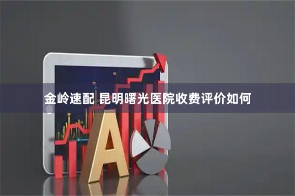 金岭速配 昆明曙光医院收费评价如何