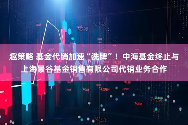 趣策略 基金代销加速“洗牌”！中海基金终止与上海景谷基金销售有限公司代销业务合作