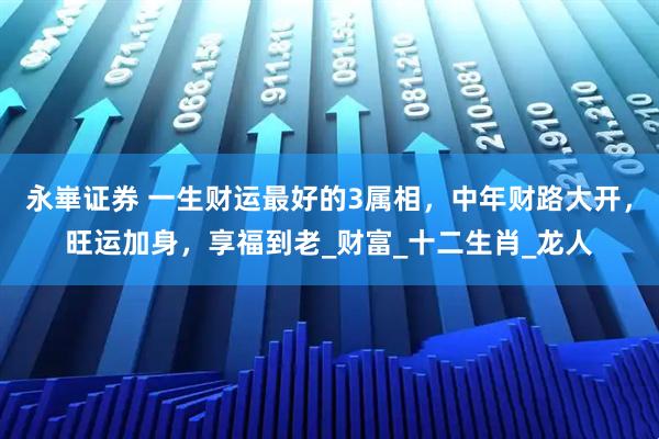 永崋证券 一生财运最好的3属相，中年财路大开，旺运加身，享福到老_财富_十二生肖_龙人