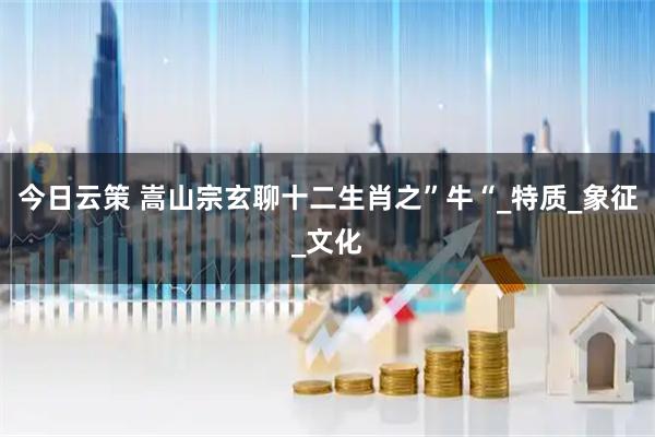 今日云策 嵩山宗玄聊十二生肖之”牛“_特质_象征_文化