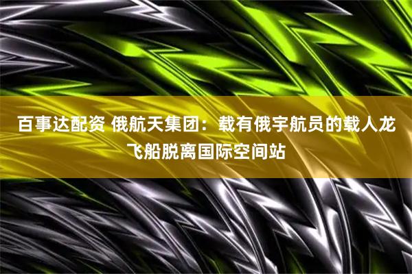 百事达配资 俄航天集团：载有俄宇航员的载人龙飞船脱离国际空间站