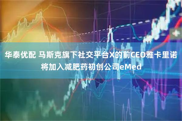 华泰优配 马斯克旗下社交平台X的前CEO雅卡里诺将加入减肥药初创公司eMed