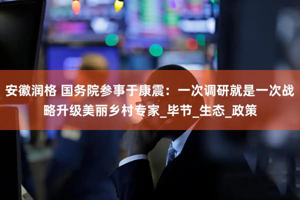 安徽润格 国务院参事于康震：一次调研就是一次战略升级美丽乡村专家_毕节_生态_政策