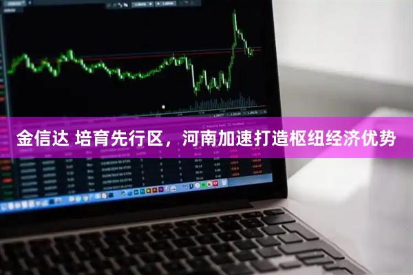 金信达 培育先行区，河南加速打造枢纽经济优势