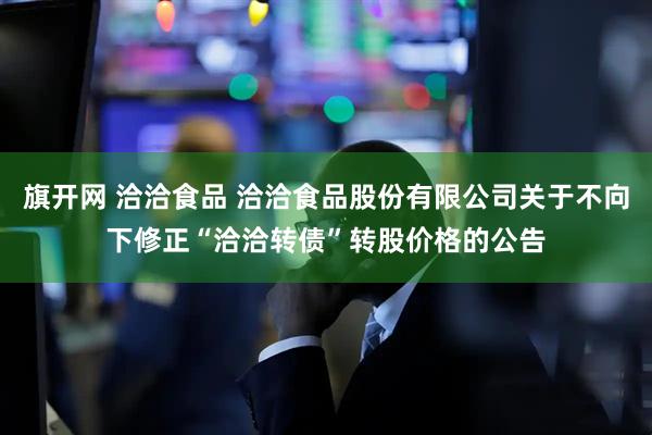 旗开网 洽洽食品 洽洽食品股份有限公司关于不向下修正“洽洽转债”转股价格的公告