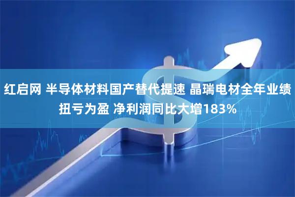 红启网 半导体材料国产替代提速 晶瑞电材全年业绩扭亏为盈 净利润同比大增183%