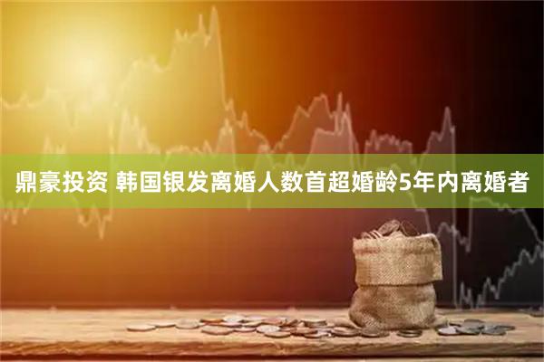 鼎豪投资 韩国银发离婚人数首超婚龄5年内离婚者
