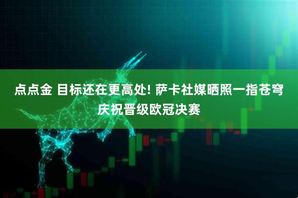 点点金 目标还在更高处! 萨卡社媒晒照一指苍穹庆祝晋级欧冠决赛