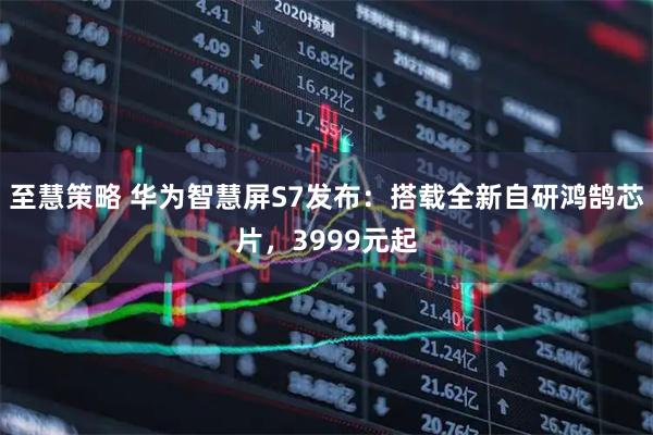 至慧策略 华为智慧屏S7发布：搭载全新自研鸿鹄芯片，3999元起