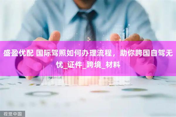 盛盈优配 国际驾照如何办理流程，助你跨国自驾无忧_证件_跨境_材料