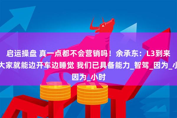 启运操盘 真一点都不会营销吗！余承东：L3到来后大家就能边开车边睡觉 我们已具备能力_智驾_因为_小时